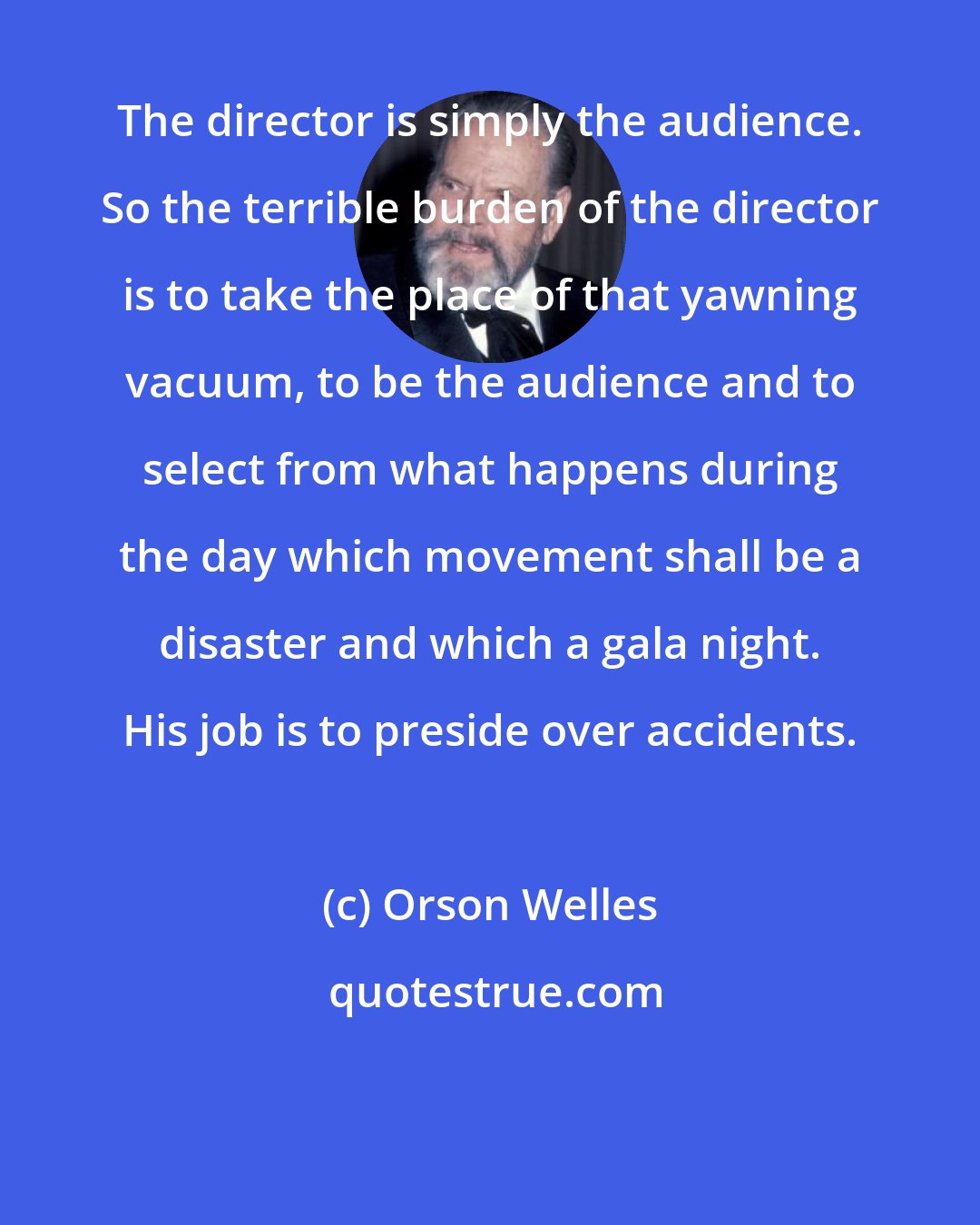 Orson Welles: The director is simply the audience. So the terrible burden of the director is to take the place of that yawning vacuum, to be the audience and to select from what happens during the day which movement shall be a disaster and which a gala night. His job is to preside over accidents.