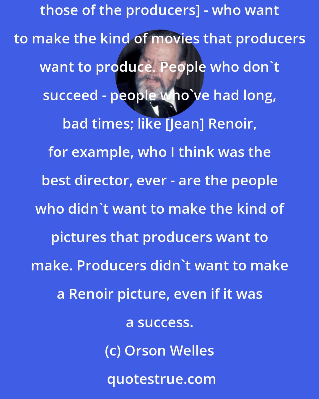 Orson Welles: The people who've done well within the [Hollywood] system are the people whose instincts, whose desires [are in natural alignement with those of the producers] - who want to make the kind of movies that producers want to produce. People who don't succeed - people who've had long, bad times; like [Jean] Renoir, for example, who I think was the best director, ever - are the people who didn't want to make the kind of pictures that producers want to make. Producers didn't want to make a Renoir picture, even if it was a success.