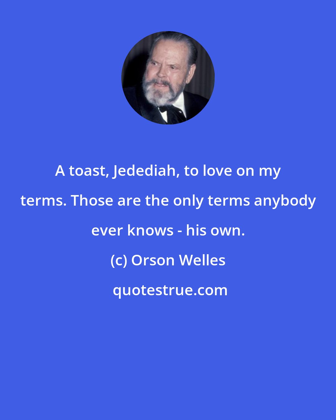 Orson Welles: A toast, Jedediah, to love on my terms. Those are the only terms anybody ever knows - his own.