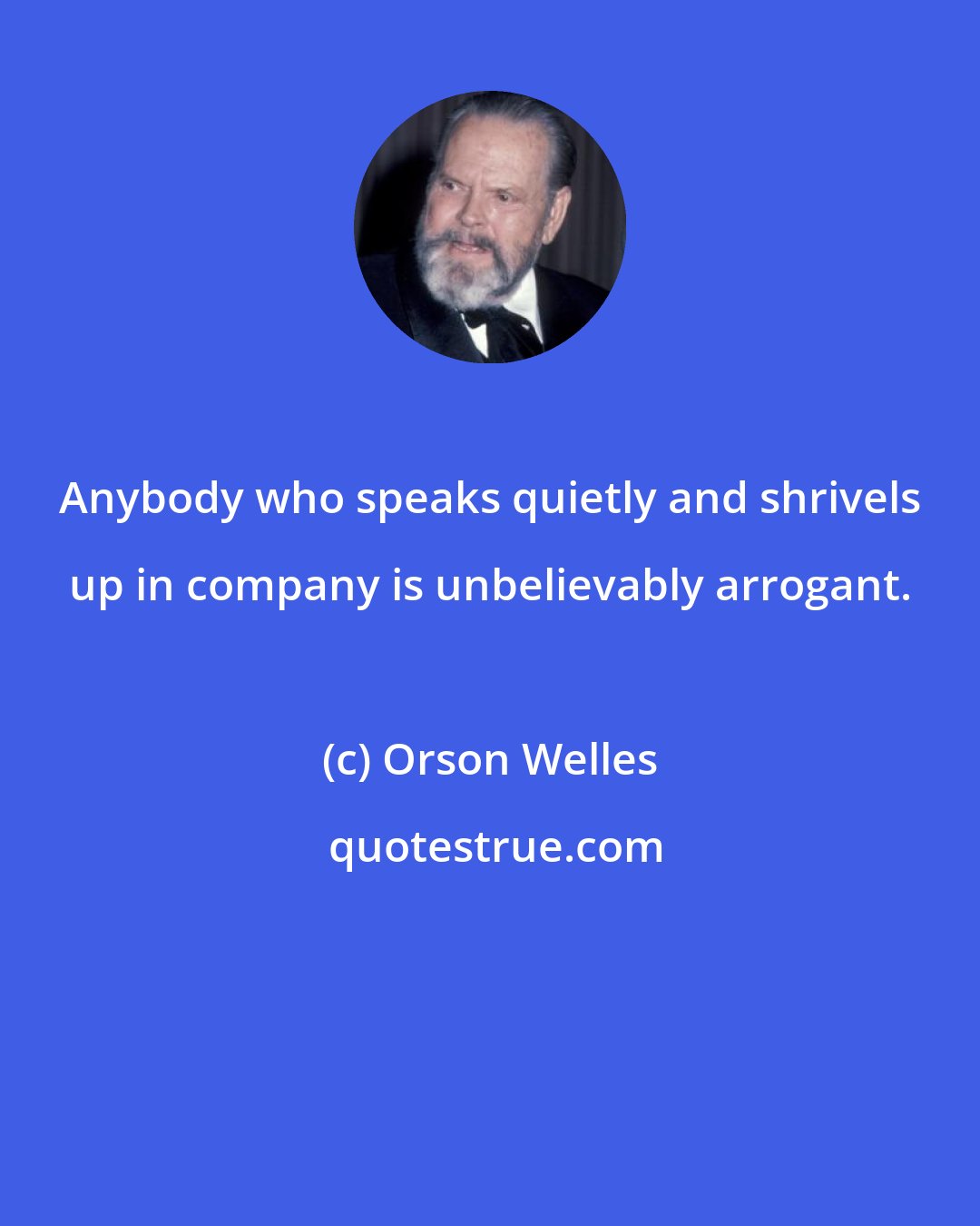 Orson Welles: Anybody who speaks quietly and shrivels up in company is unbelievably arrogant.