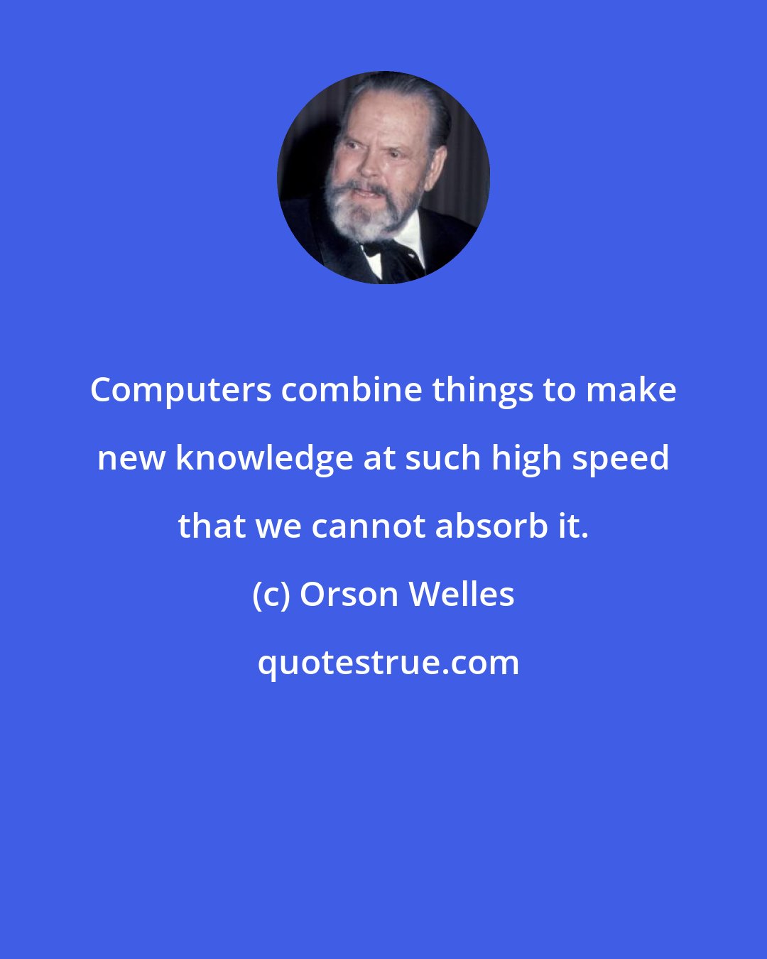 Orson Welles: Computers combine things to make new knowledge at such high speed that we cannot absorb it.