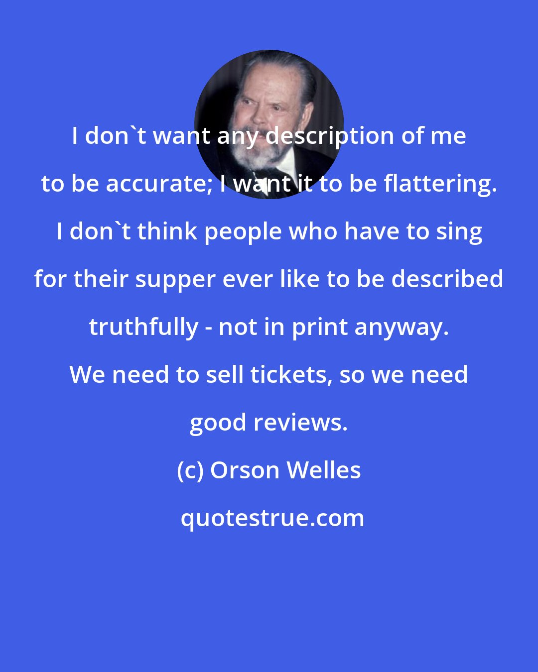 Orson Welles: I don't want any description of me to be accurate; I want it to be flattering. I don't think people who have to sing for their supper ever like to be described truthfully - not in print anyway. We need to sell tickets, so we need good reviews.