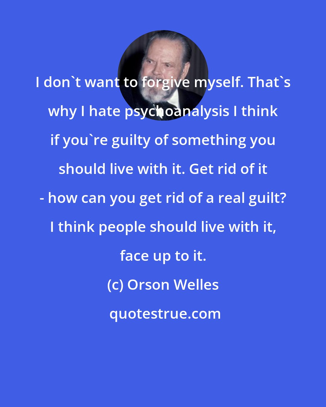 Orson Welles: I don't want to forgive myself. That's why I hate psychoanalysis I think if you're guilty of something you should live with it. Get rid of it - how can you get rid of a real guilt? I think people should live with it, face up to it.