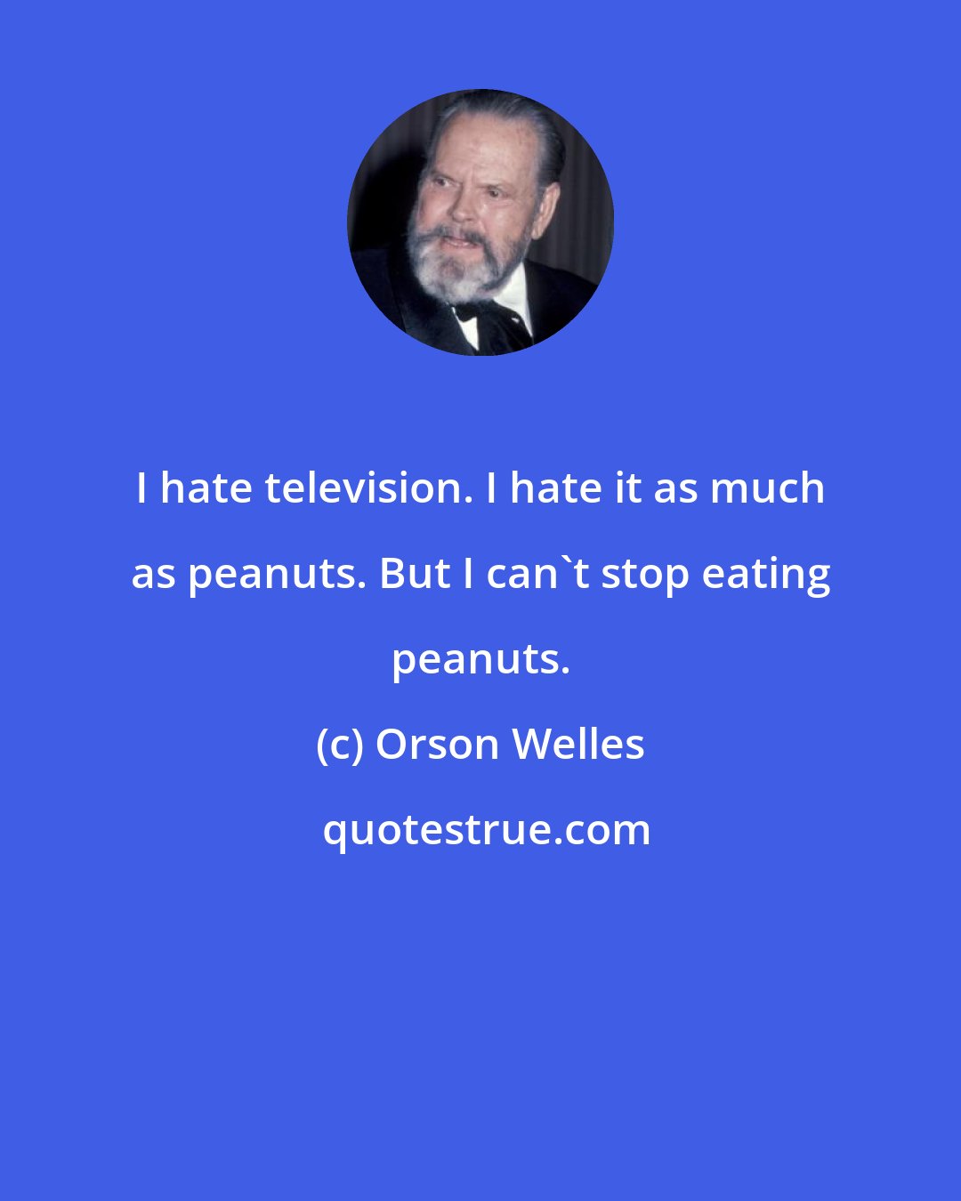 Orson Welles: I hate television. I hate it as much as peanuts. But I can't stop eating peanuts.