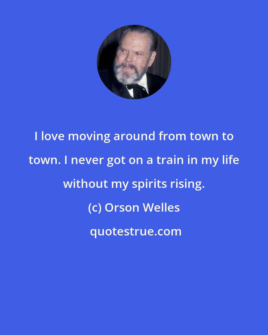 Orson Welles: I love moving around from town to town. I never got on a train in my life without my spirits rising.