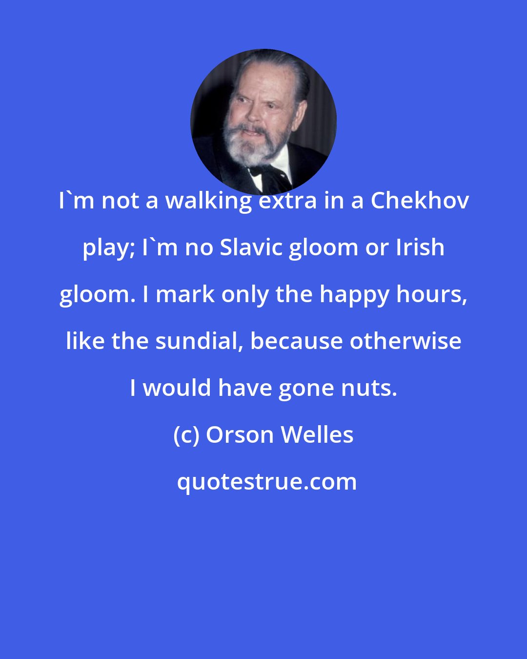 Orson Welles: I'm not a walking extra in a Chekhov play; I'm no Slavic gloom or Irish gloom. I mark only the happy hours, like the sundial, because otherwise I would have gone nuts.