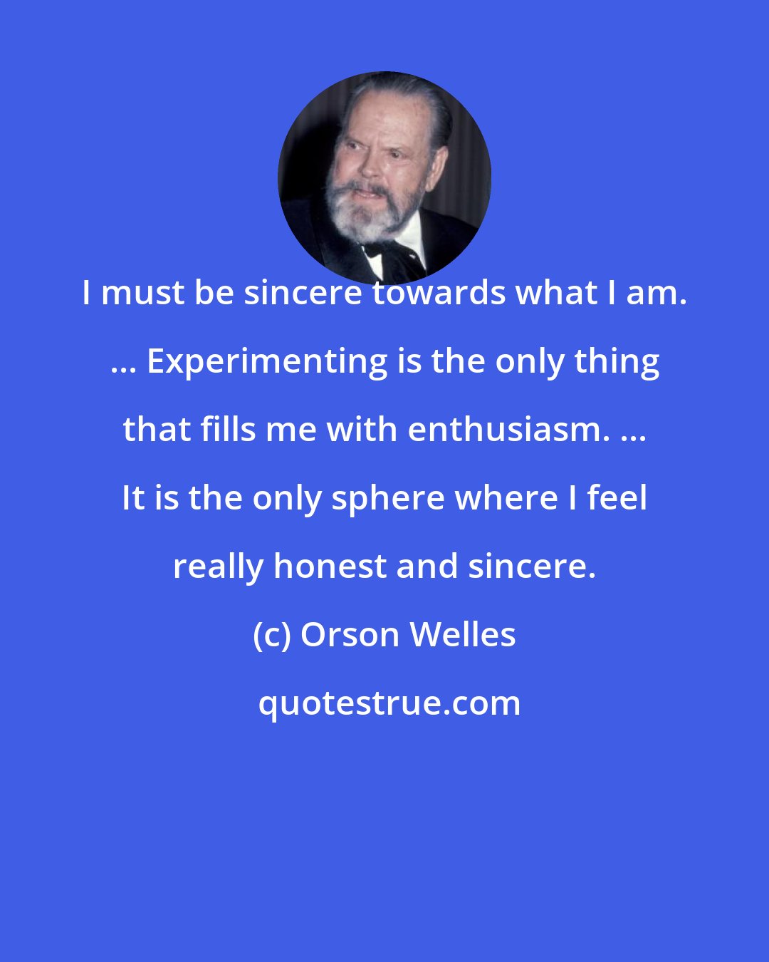 Orson Welles: I must be sincere towards what I am. ... Experimenting is the only thing that fills me with enthusiasm. ... It is the only sphere where I feel really honest and sincere.