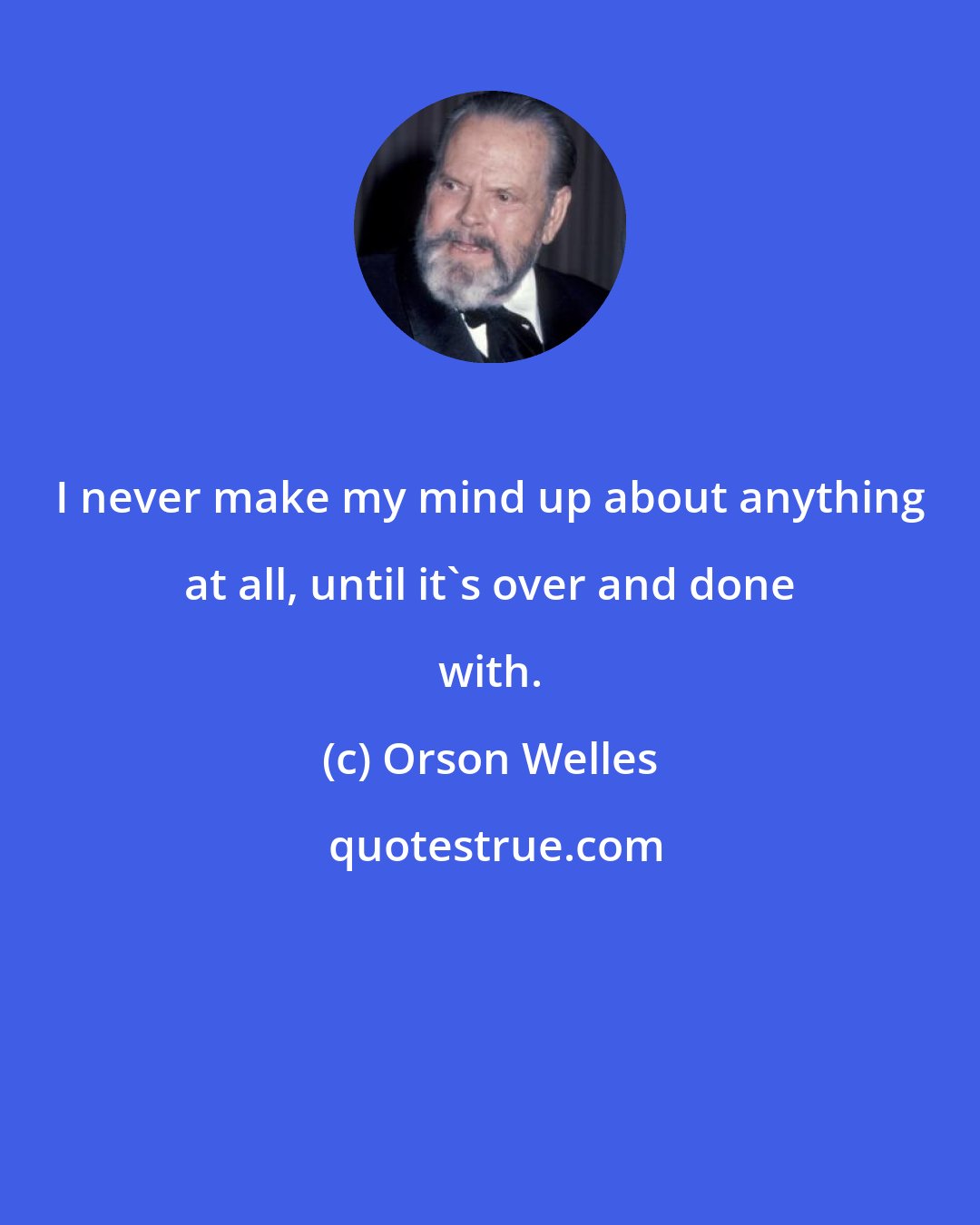 Orson Welles: I never make my mind up about anything at all, until it's over and done with.