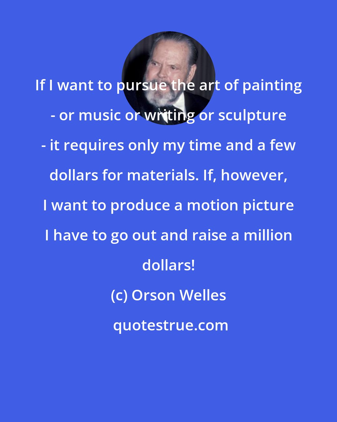 Orson Welles: If I want to pursue the art of painting - or music or writing or sculpture - it requires only my time and a few dollars for materials. If, however, I want to produce a motion picture I have to go out and raise a million dollars!