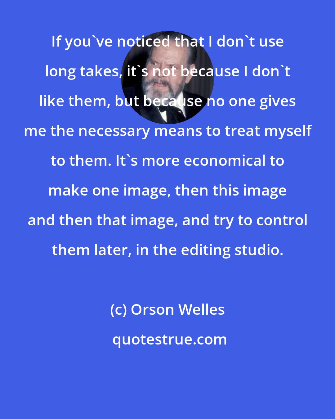 Orson Welles: If you've noticed that I don't use long takes, it's not because I don't like them, but because no one gives me the necessary means to treat myself to them. It's more economical to make one image, then this image and then that image, and try to control them later, in the editing studio.