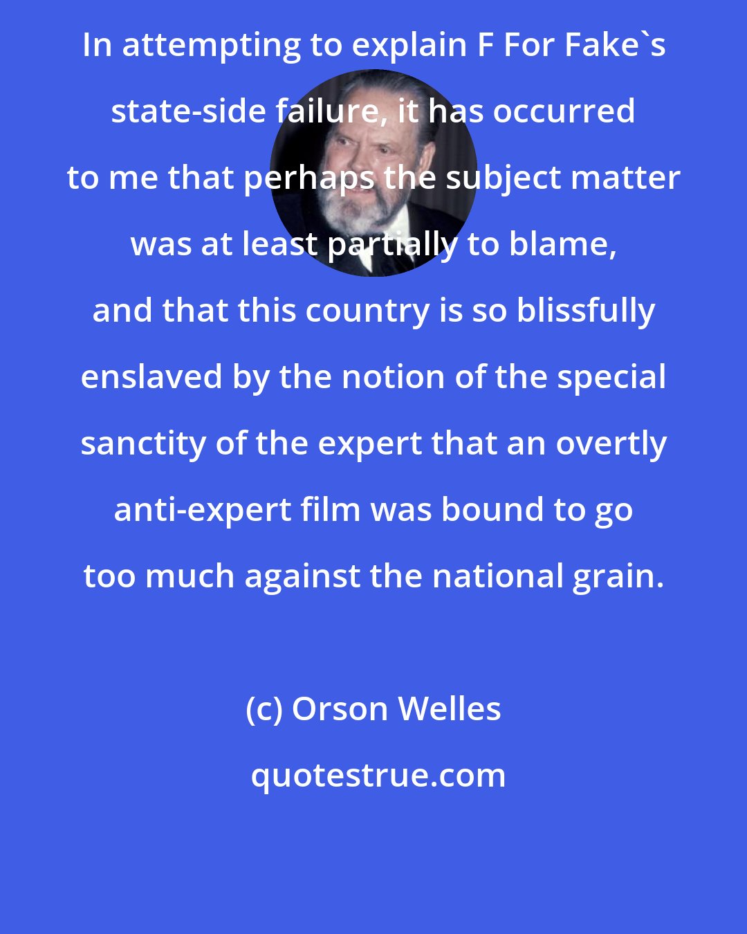 Orson Welles: In attempting to explain F For Fake's state-side failure, it has occurred to me that perhaps the subject matter was at least partially to blame, and that this country is so blissfully enslaved by the notion of the special sanctity of the expert that an overtly anti-expert film was bound to go too much against the national grain.