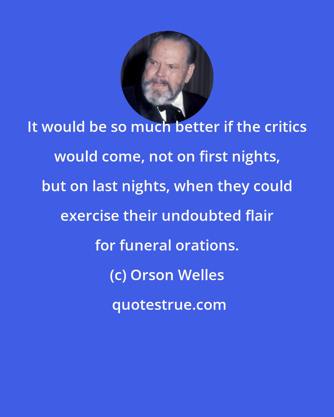 Orson Welles: It would be so much better if the critics would come, not on first nights, but on last nights, when they could exercise their undoubted flair for funeral orations.