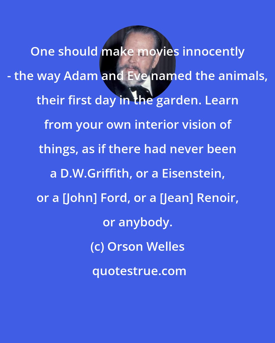 Orson Welles: One should make movies innocently - the way Adam and Eve named the animals, their first day in the garden. Learn from your own interior vision of things, as if there had never been a D.W.Griffith, or a Eisenstein, or a [John] Ford, or a [Jean] Renoir, or anybody.