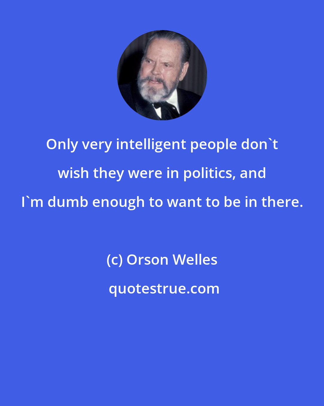 Orson Welles: Only very intelligent people don't wish they were in politics, and I'm dumb enough to want to be in there.