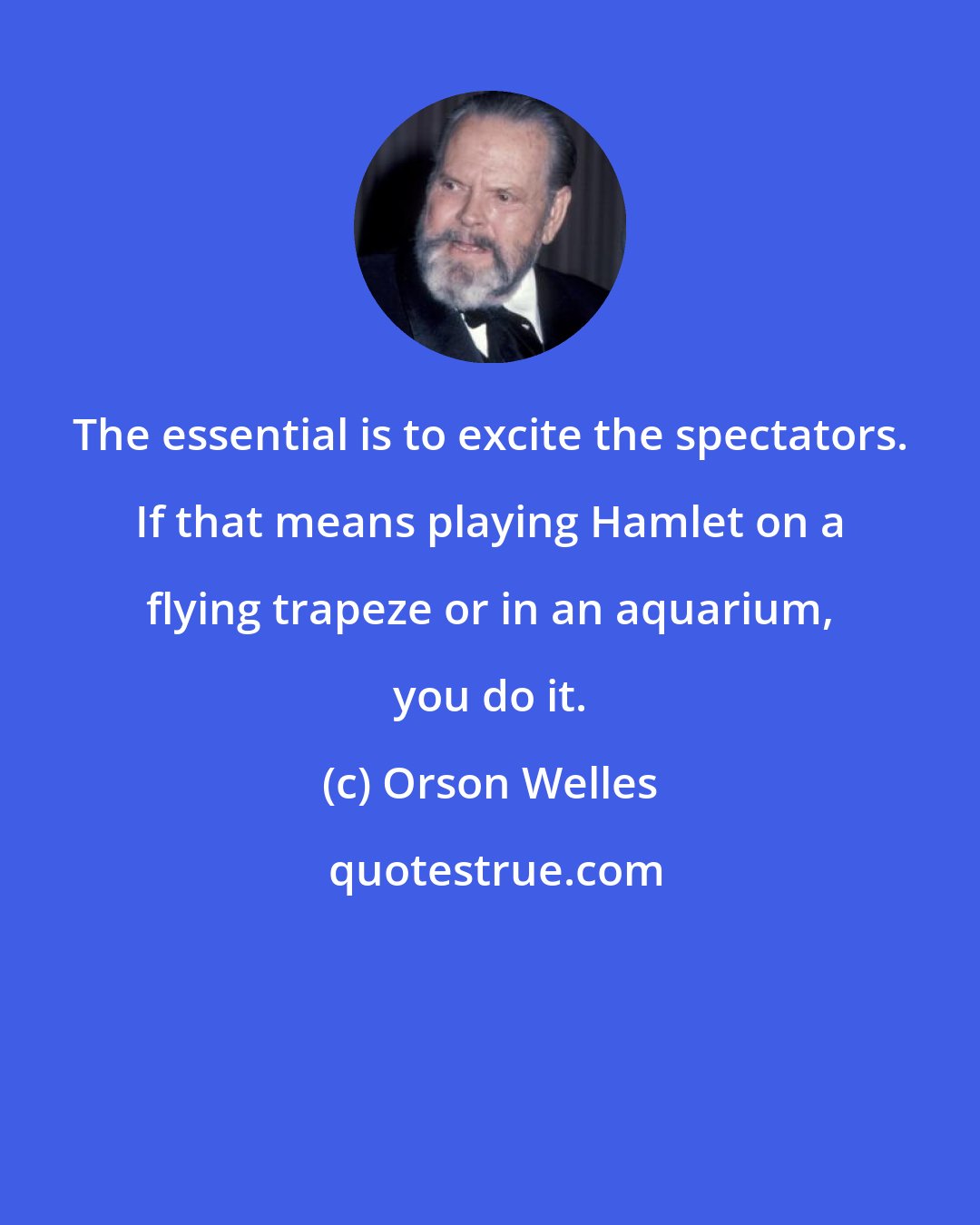 Orson Welles: The essential is to excite the spectators. If that means playing Hamlet on a flying trapeze or in an aquarium, you do it.