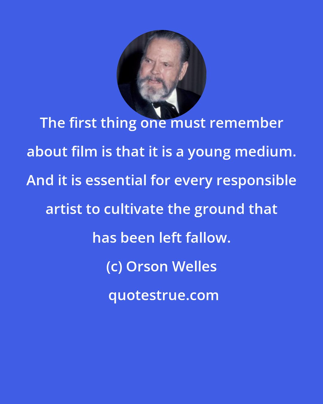 Orson Welles: The first thing one must remember about film is that it is a young medium. And it is essential for every responsible artist to cultivate the ground that has been left fallow.