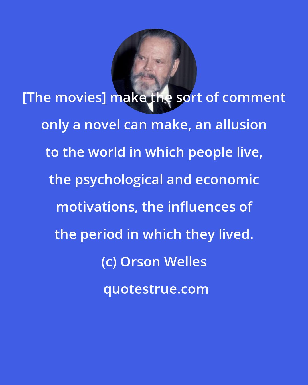 Orson Welles: [The movies] make the sort of comment only a novel can make, an allusion to the world in which people live, the psychological and economic motivations, the influences of the period in which they lived.