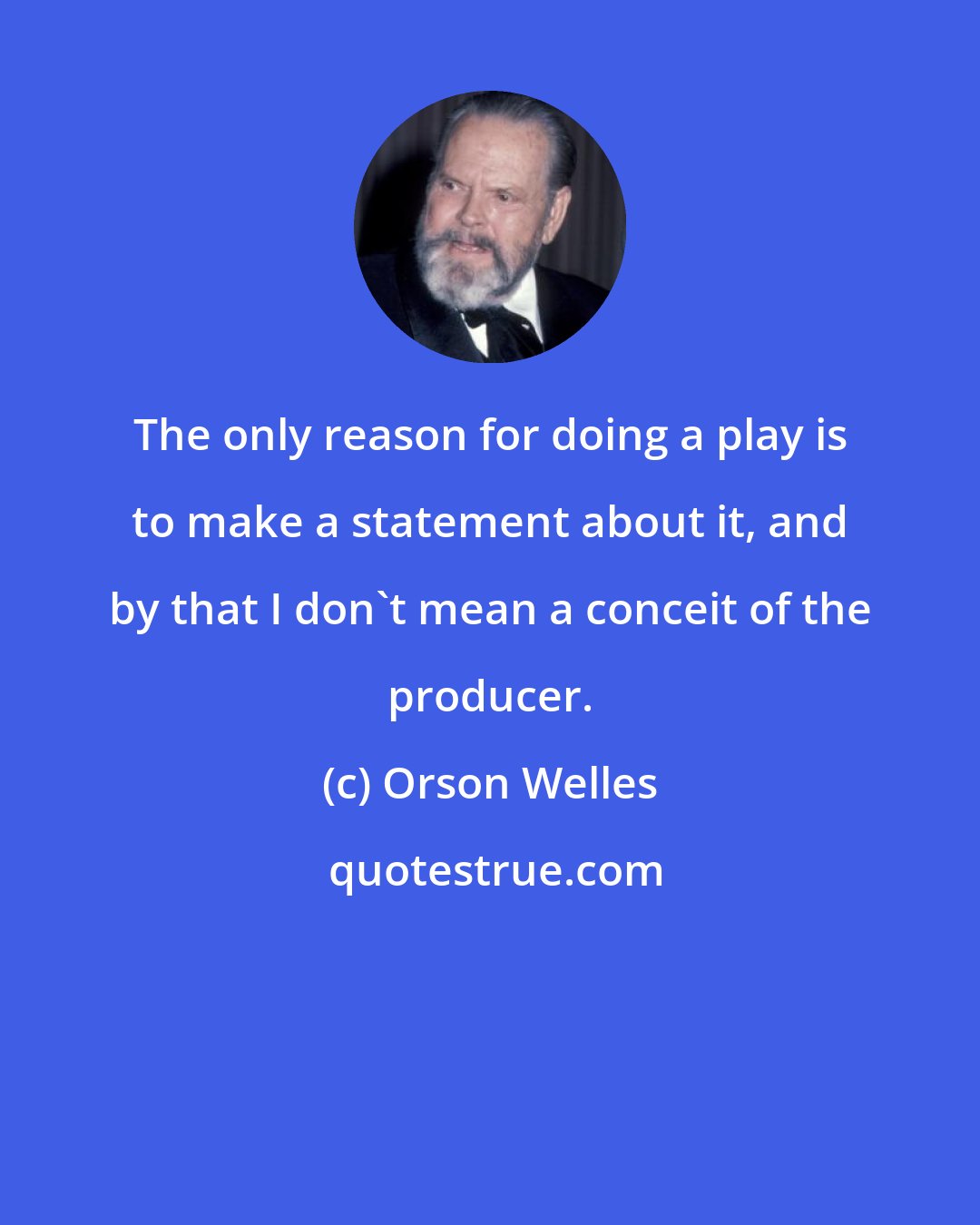 Orson Welles: The only reason for doing a play is to make a statement about it, and by that I don't mean a conceit of the producer.