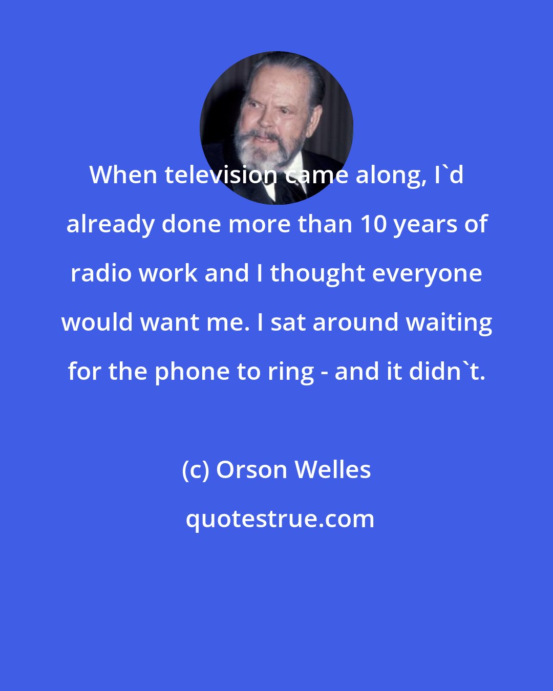 Orson Welles: When television came along, I'd already done more than 10 years of radio work and I thought everyone would want me. I sat around waiting for the phone to ring - and it didn't.