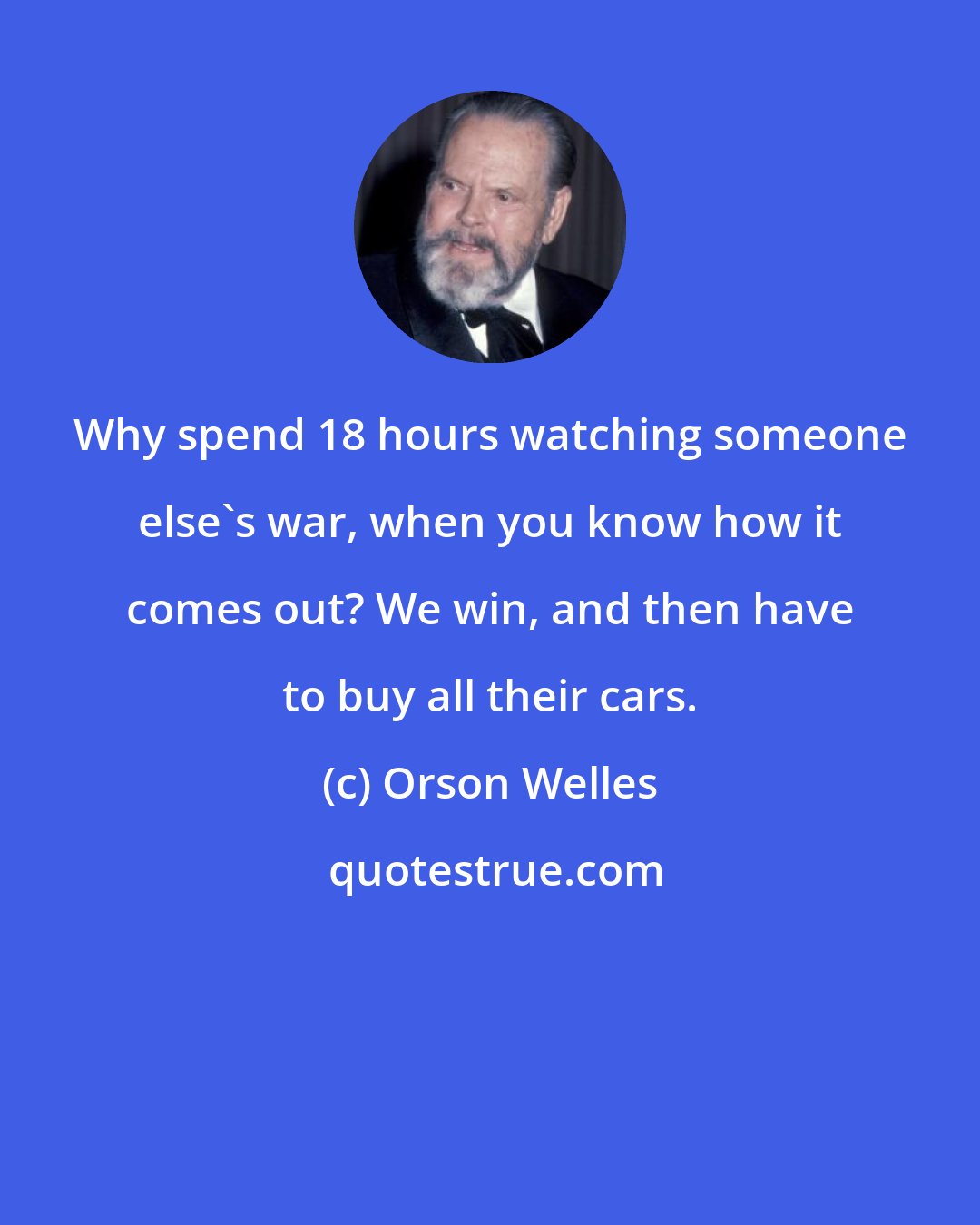 Orson Welles: Why spend 18 hours watching someone else's war, when you know how it comes out? We win, and then have to buy all their cars.