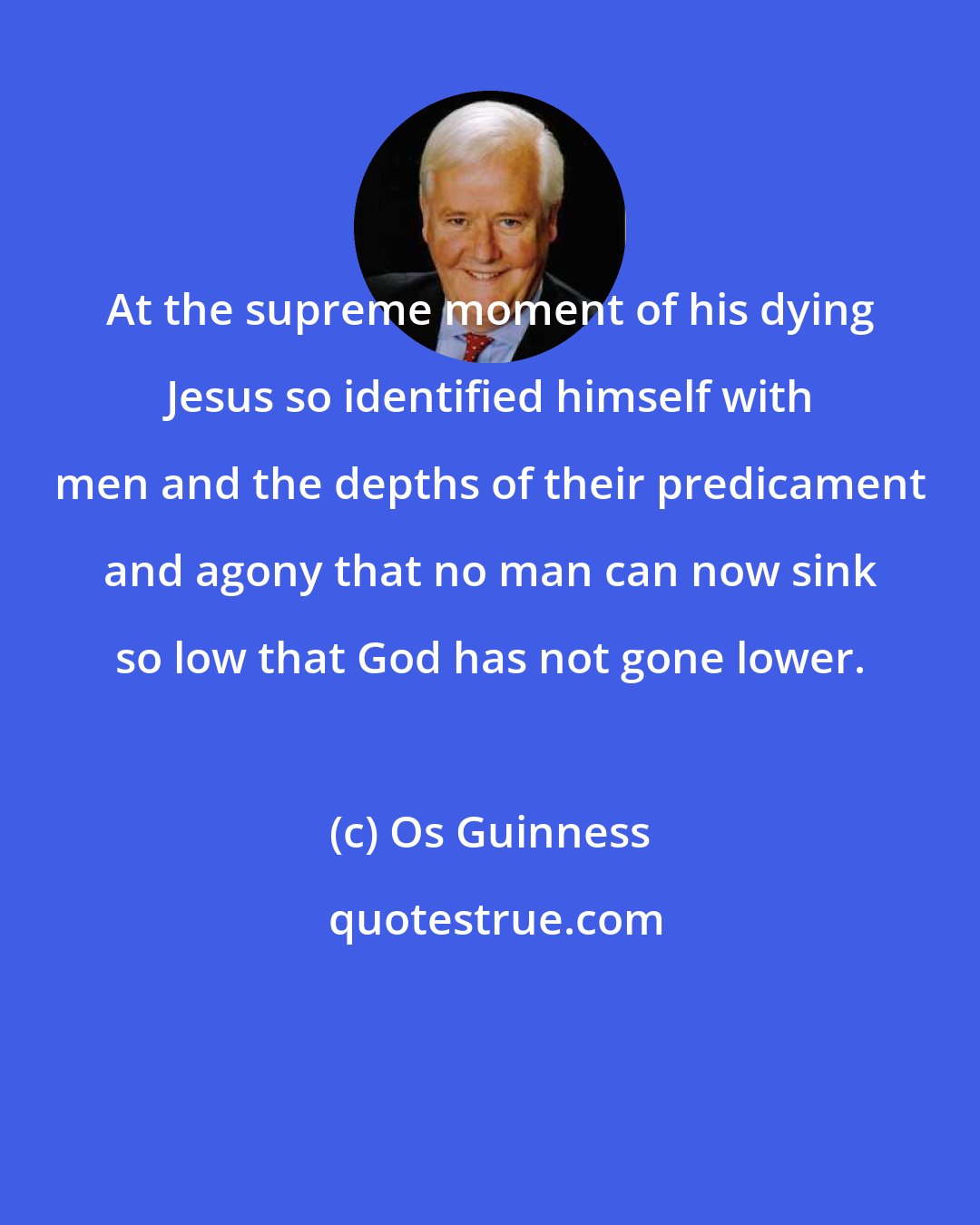 Os Guinness: At the supreme moment of his dying Jesus so identified himself with men and the depths of their predicament and agony that no man can now sink so low that God has not gone lower.
