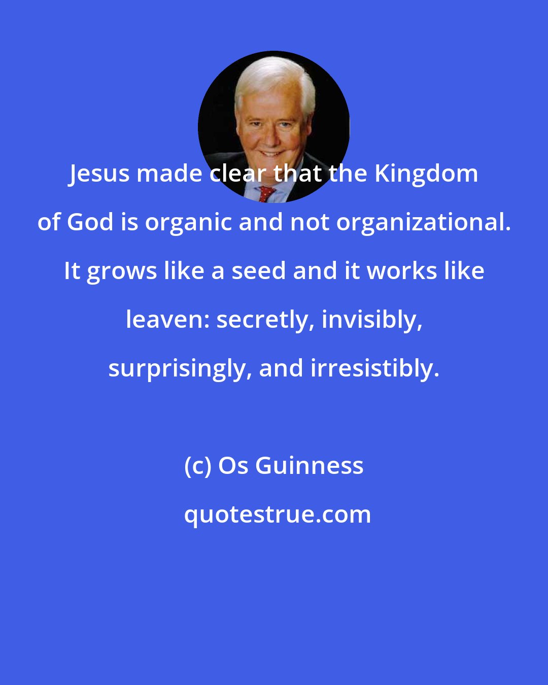 Os Guinness: Jesus made clear that the Kingdom of God is organic and not organizational. It grows like a seed and it works like leaven: secretly, invisibly, surprisingly, and irresistibly.