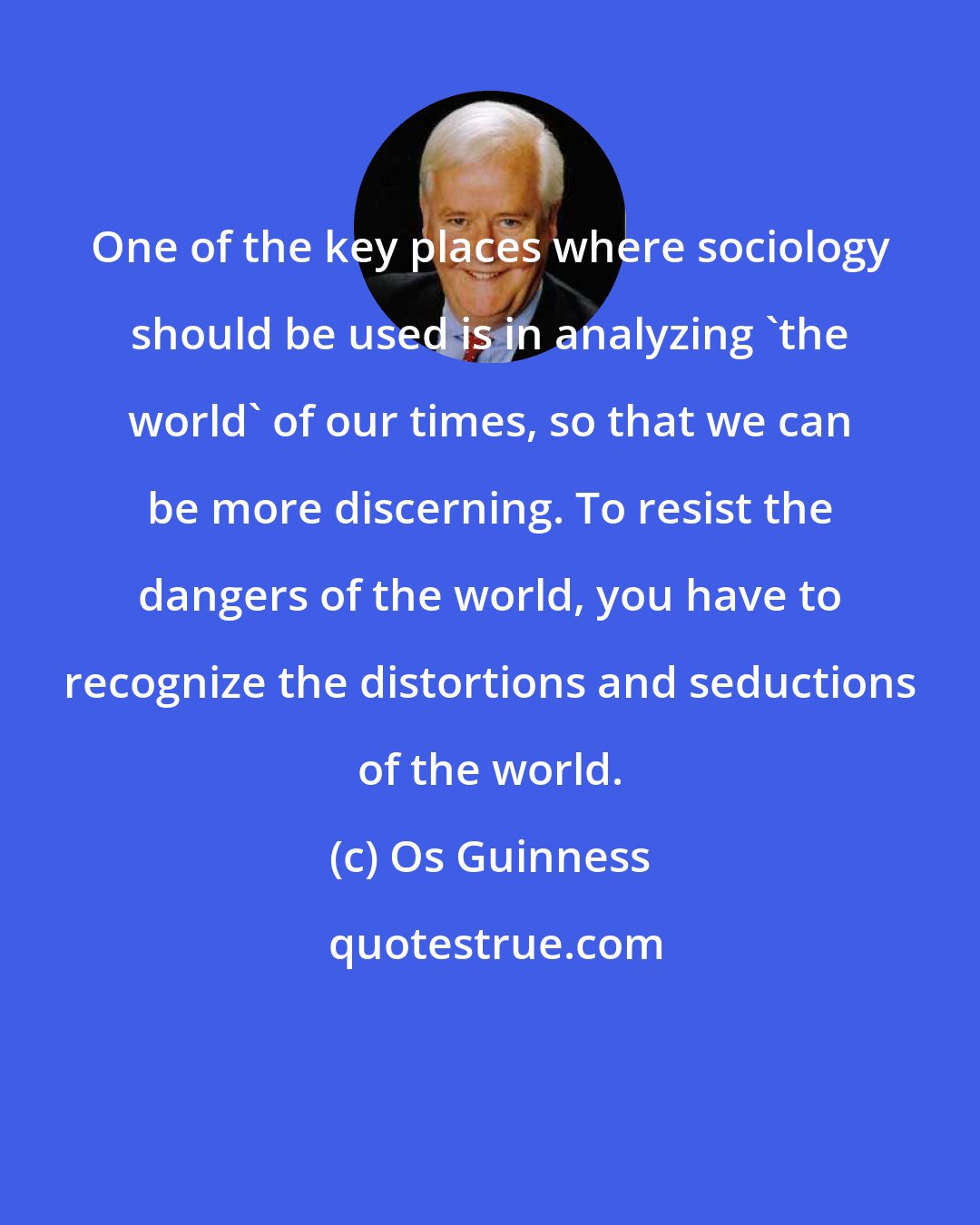 Os Guinness: One of the key places where sociology should be used is in analyzing 'the world' of our times, so that we can be more discerning. To resist the dangers of the world, you have to recognize the distortions and seductions of the world.