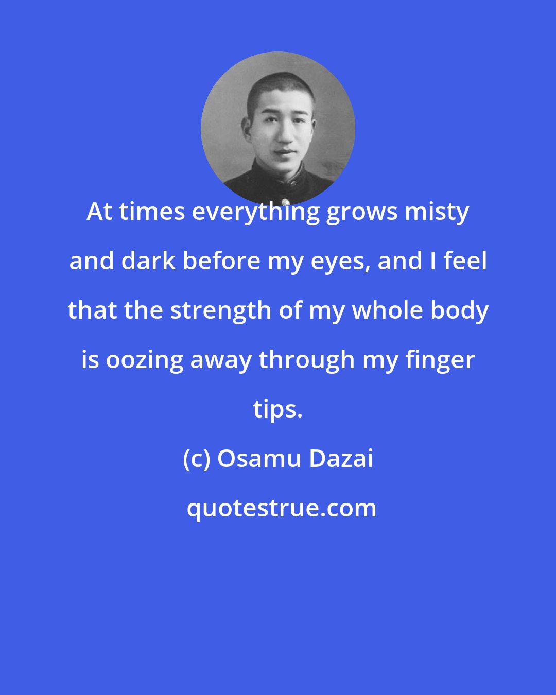 Osamu Dazai: At times everything grows misty and dark before my eyes, and I feel that the strength of my whole body is oozing away through my finger tips.