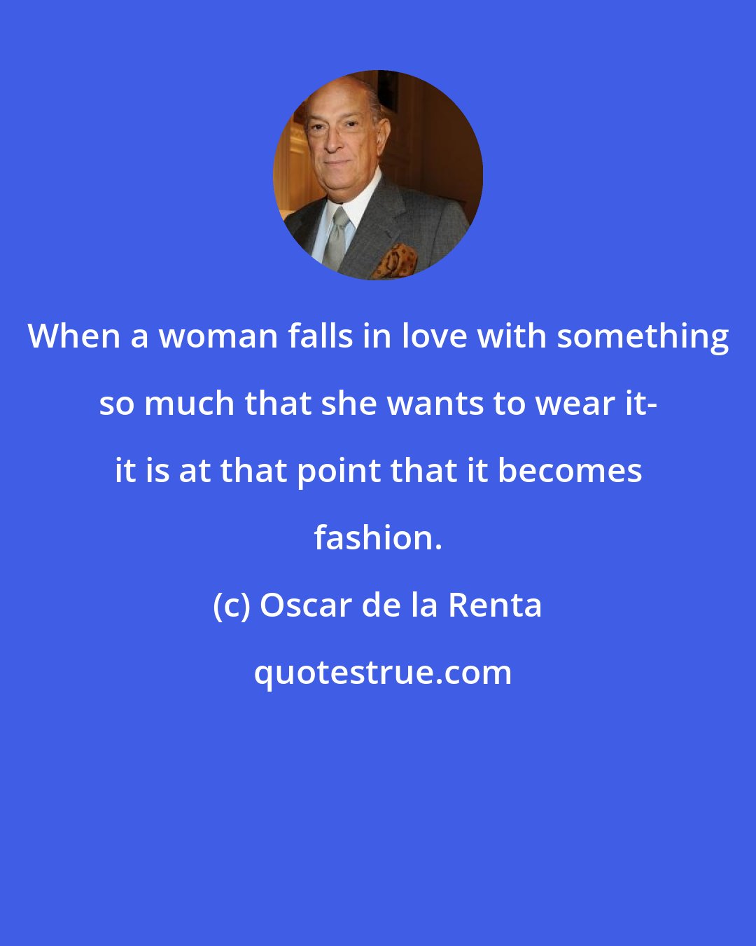 Oscar de la Renta: When a woman falls in love with something so much that she wants to wear it- it is at that point that it becomes fashion.