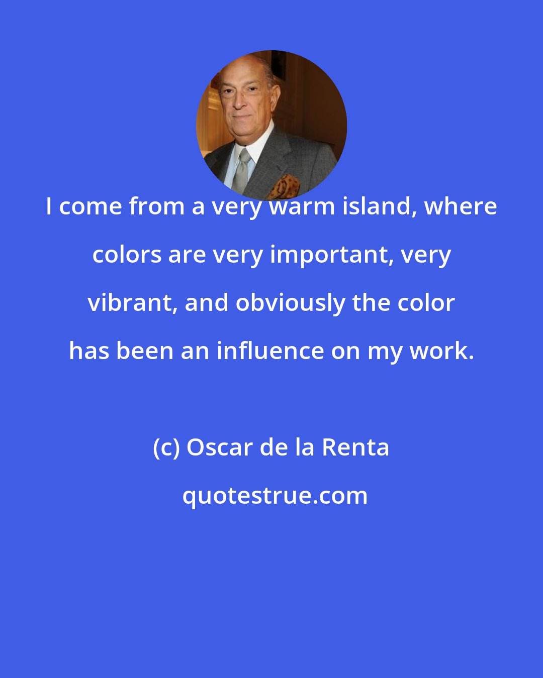 Oscar de la Renta: I come from a very warm island, where colors are very important, very vibrant, and obviously the color has been an influence on my work.