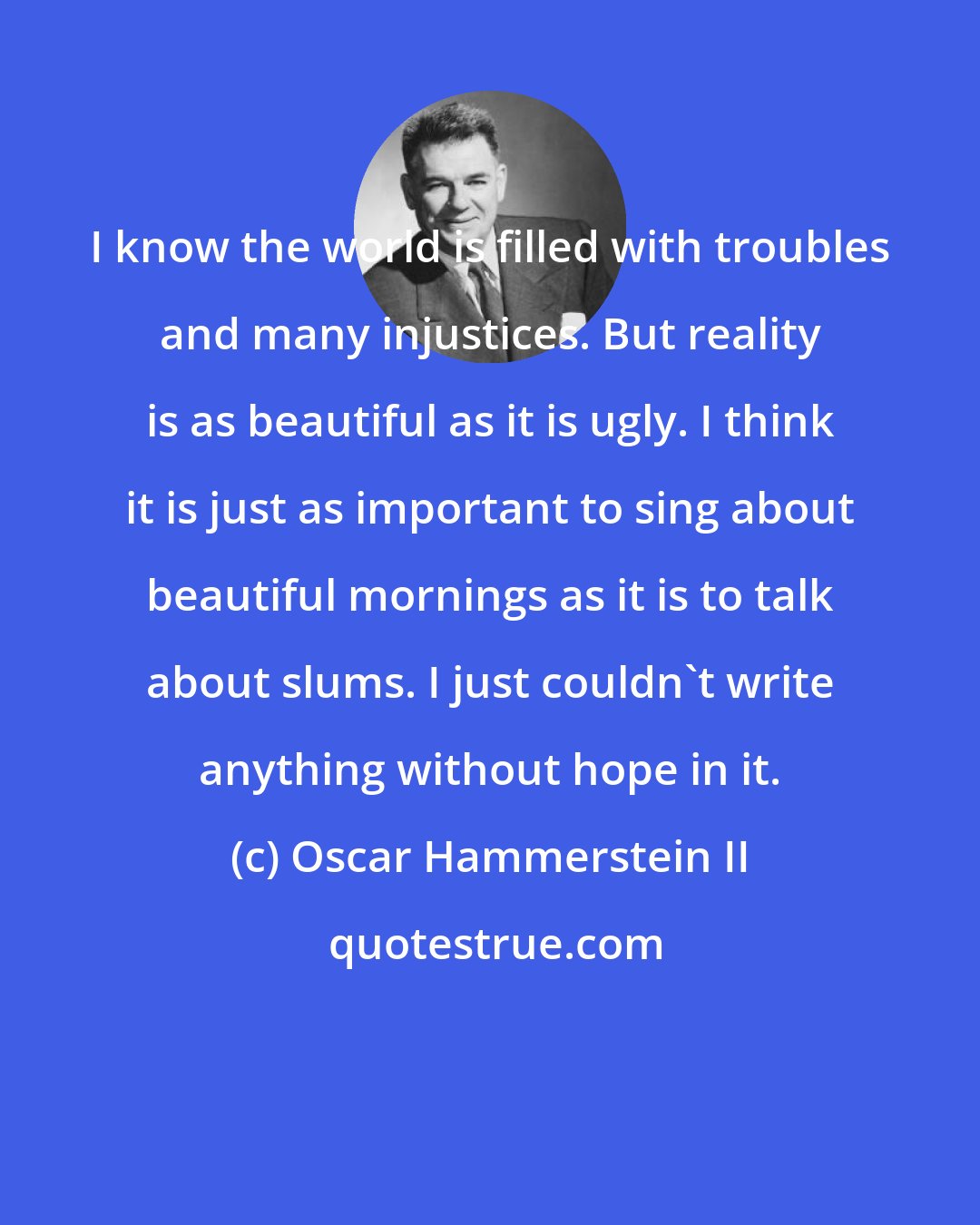 Oscar Hammerstein II: I know the world is filled with troubles and many injustices. But reality is as beautiful as it is ugly. I think it is just as important to sing about beautiful mornings as it is to talk about slums. I just couldn't write anything without hope in it.