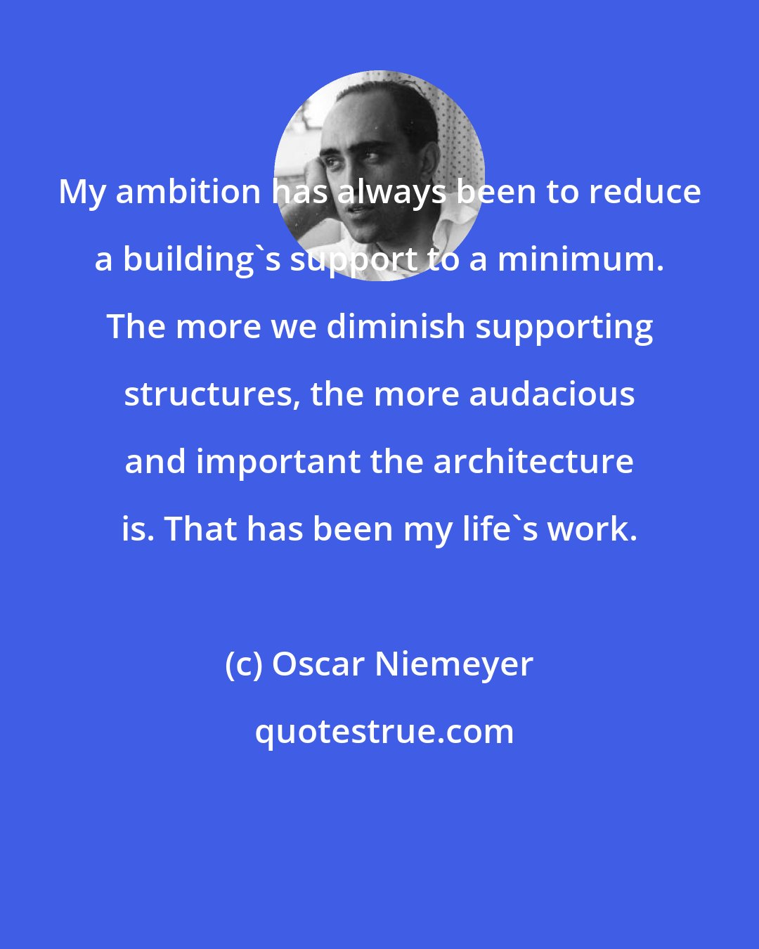 Oscar Niemeyer: My ambition has always been to reduce a building's support to a minimum. The more we diminish supporting structures, the more audacious and important the architecture is. That has been my life's work.