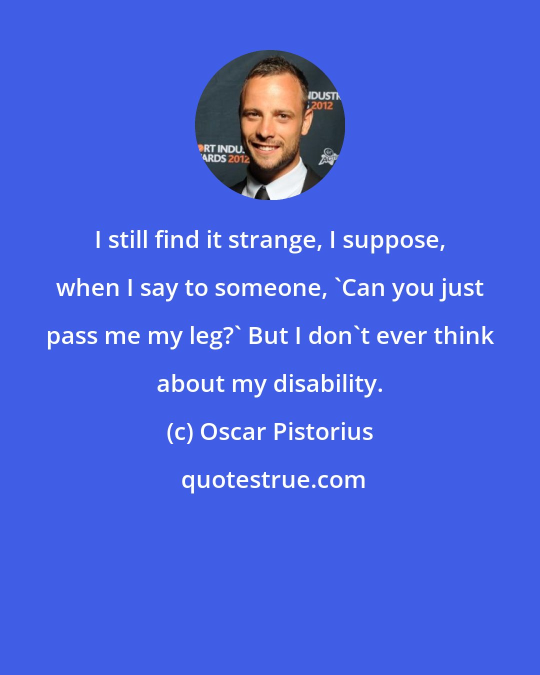 Oscar Pistorius: I still find it strange, I suppose, when I say to someone, 'Can you just pass me my leg?' But I don't ever think about my disability.