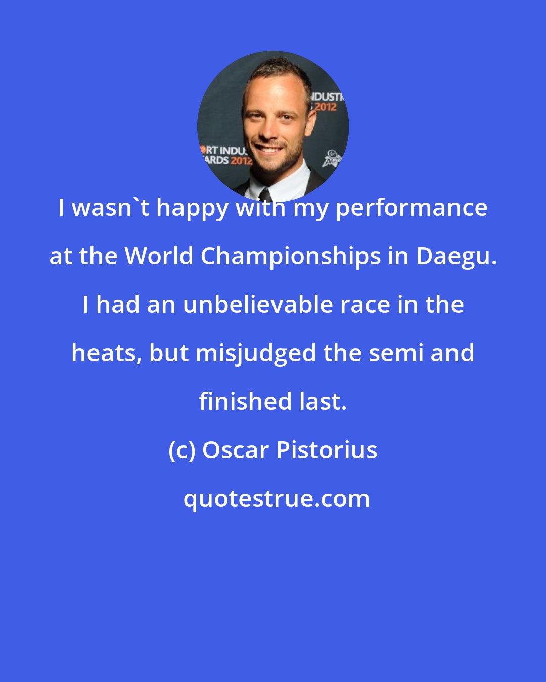 Oscar Pistorius: I wasn't happy with my performance at the World Championships in Daegu. I had an unbelievable race in the heats, but misjudged the semi and finished last.