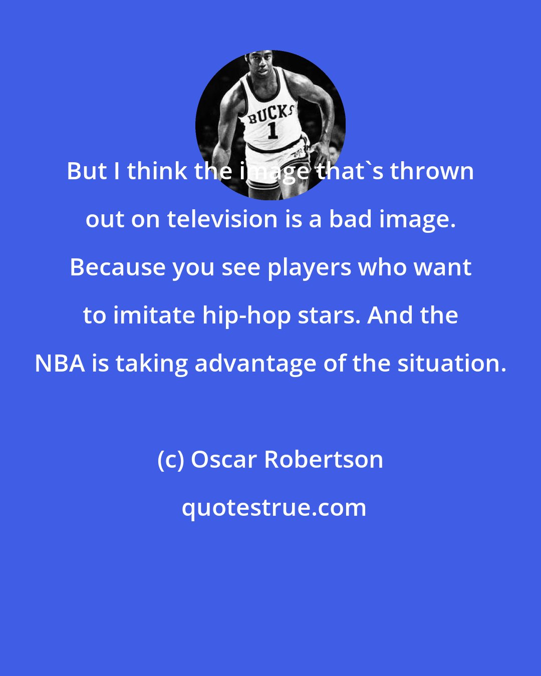 Oscar Robertson: But I think the image that's thrown out on television is a bad image. Because you see players who want to imitate hip-hop stars. And the NBA is taking advantage of the situation.