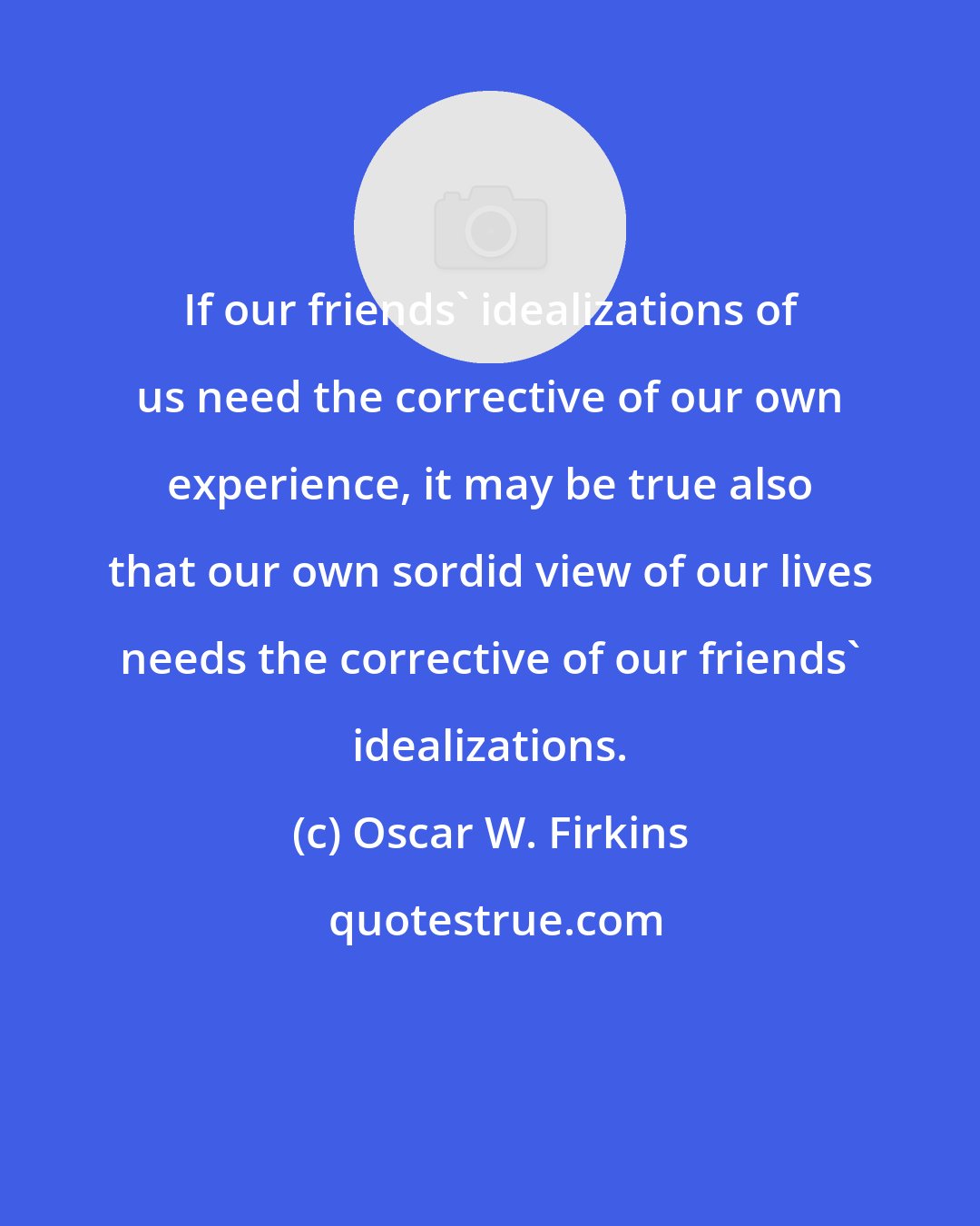 Oscar W. Firkins: If our friends' idealizations of us need the corrective of our own experience, it may be true also that our own sordid view of our lives needs the corrective of our friends' idealizations.