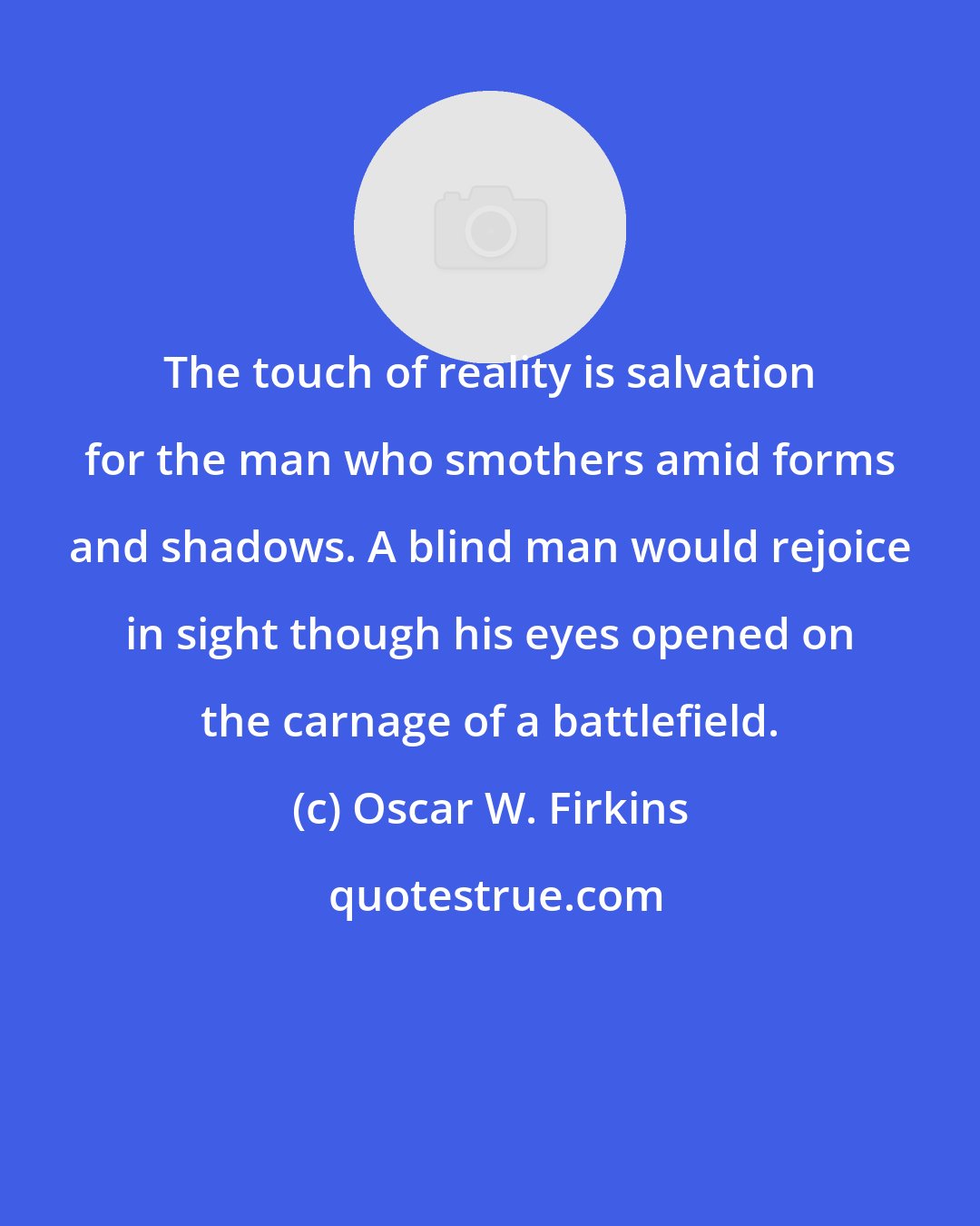 Oscar W. Firkins: The touch of reality is salvation for the man who smothers amid forms and shadows. A blind man would rejoice in sight though his eyes opened on the carnage of a battlefield.