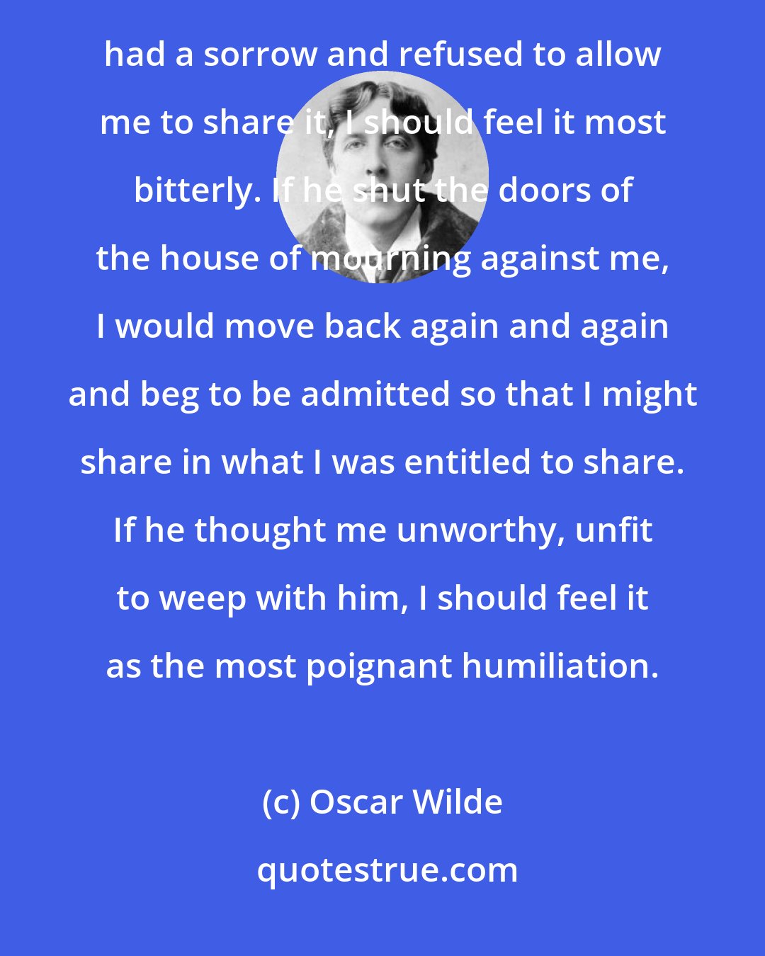 Oscar Wilde: If a friend of mine gave a feast, and did not invite me to it, I should not mind a bit. but if a friend of mine had a sorrow and refused to allow me to share it, I should feel it most bitterly. If he shut the doors of the house of mourning against me, I would move back again and again and beg to be admitted so that I might share in what I was entitled to share. If he thought me unworthy, unfit to weep with him, I should feel it as the most poignant humiliation.