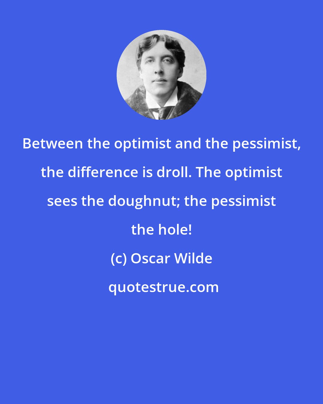 Oscar Wilde: Between the optimist and the pessimist, the difference is droll. The optimist sees the doughnut; the pessimist the hole!