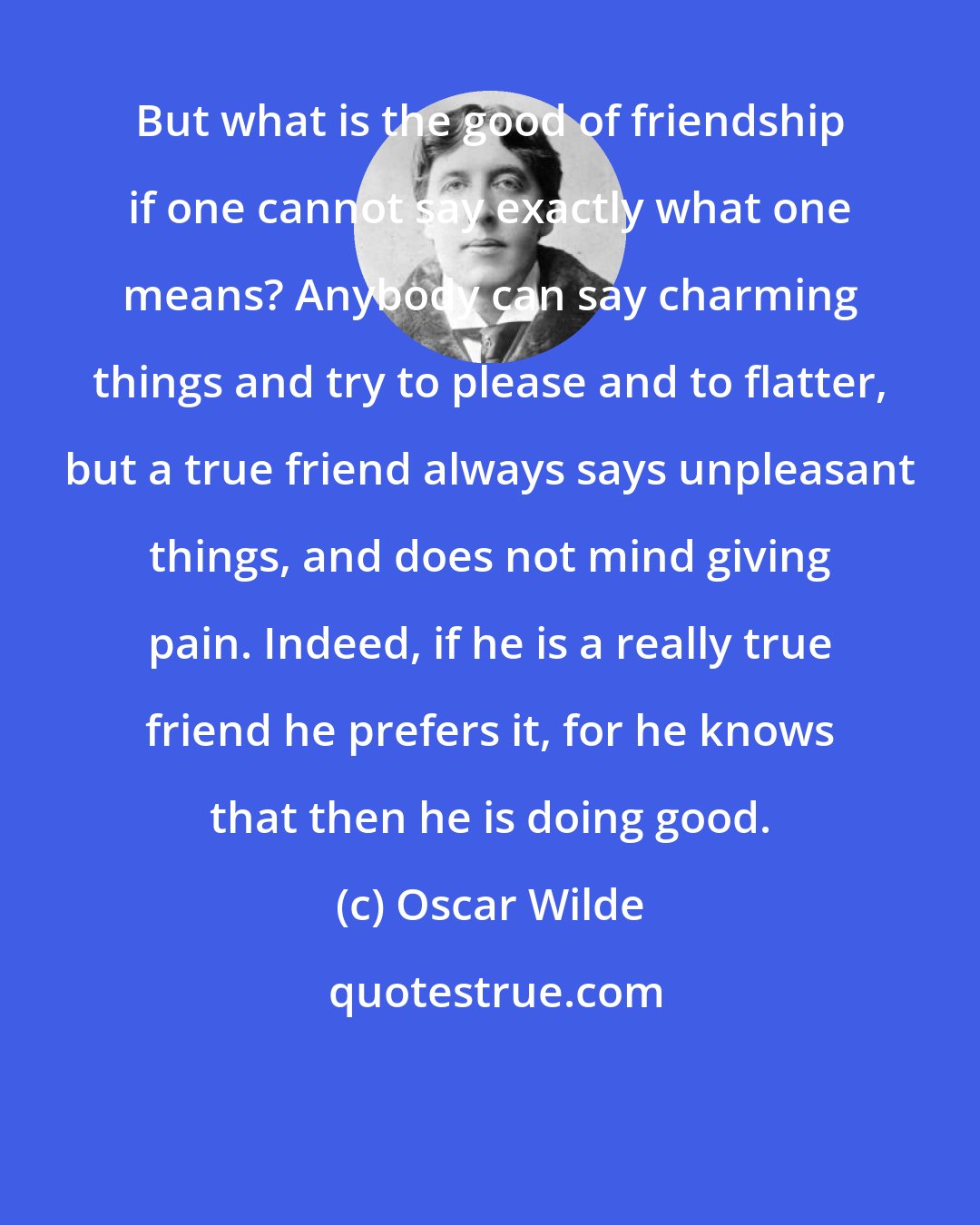 Oscar Wilde: But what is the good of friendship if one cannot say exactly what one means? Anybody can say charming things and try to please and to flatter, but a true friend always says unpleasant things, and does not mind giving pain. Indeed, if he is a really true friend he prefers it, for he knows that then he is doing good.