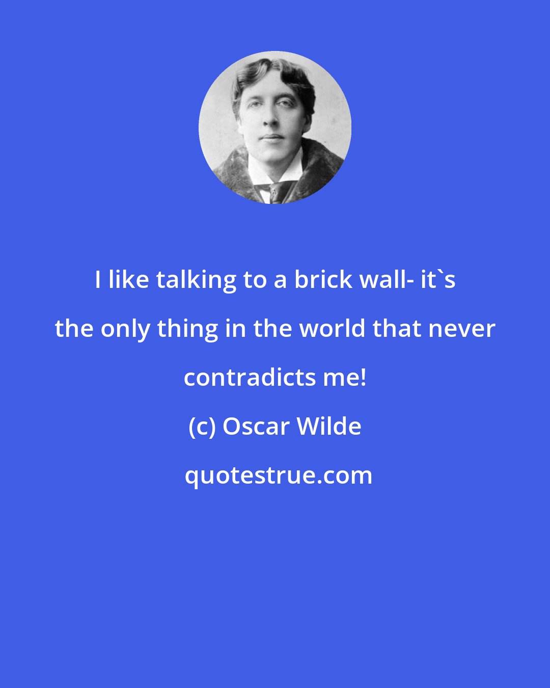 Oscar Wilde: I like talking to a brick wall- it's the only thing in the world that never contradicts me!