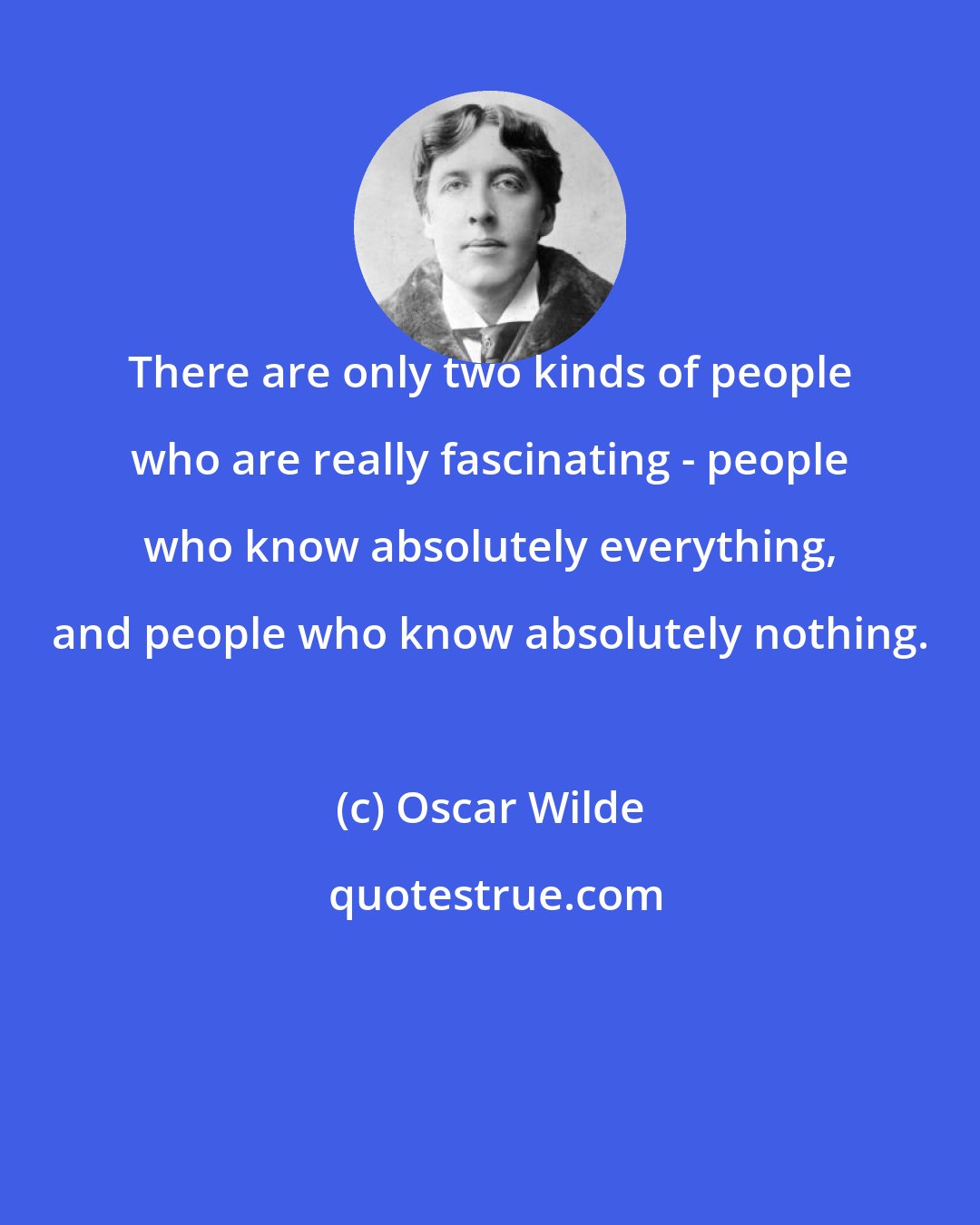 Oscar Wilde: There are only two kinds of people who are really fascinating - people who know absolutely everything, and people who know absolutely nothing.