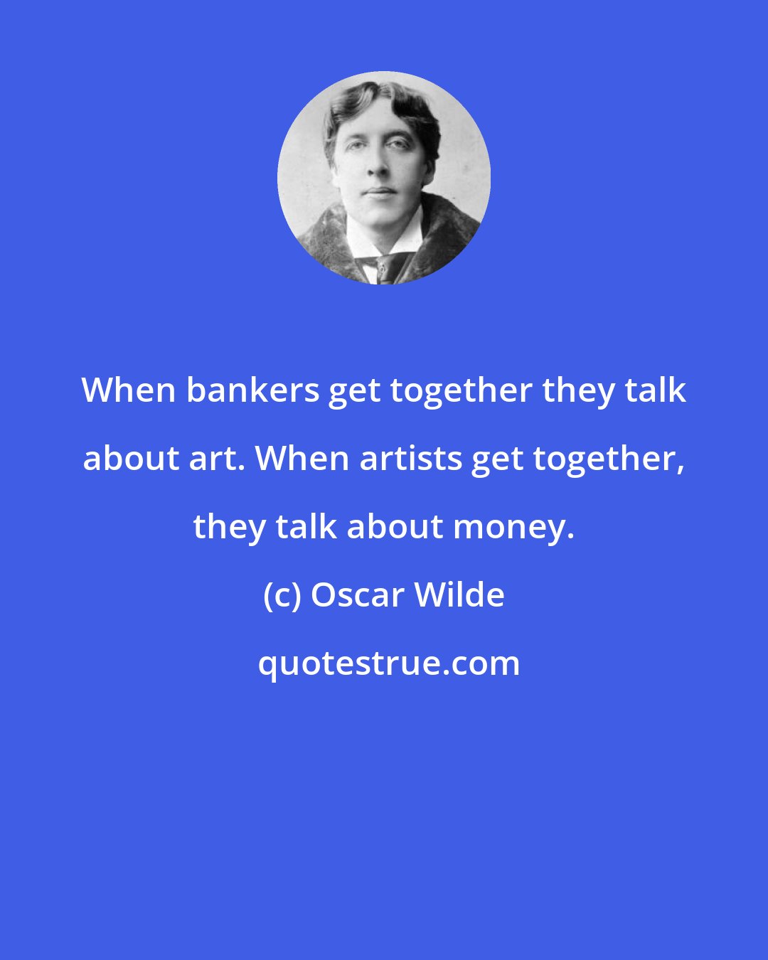 Oscar Wilde: When bankers get together they talk about art. When artists get together, they talk about money.