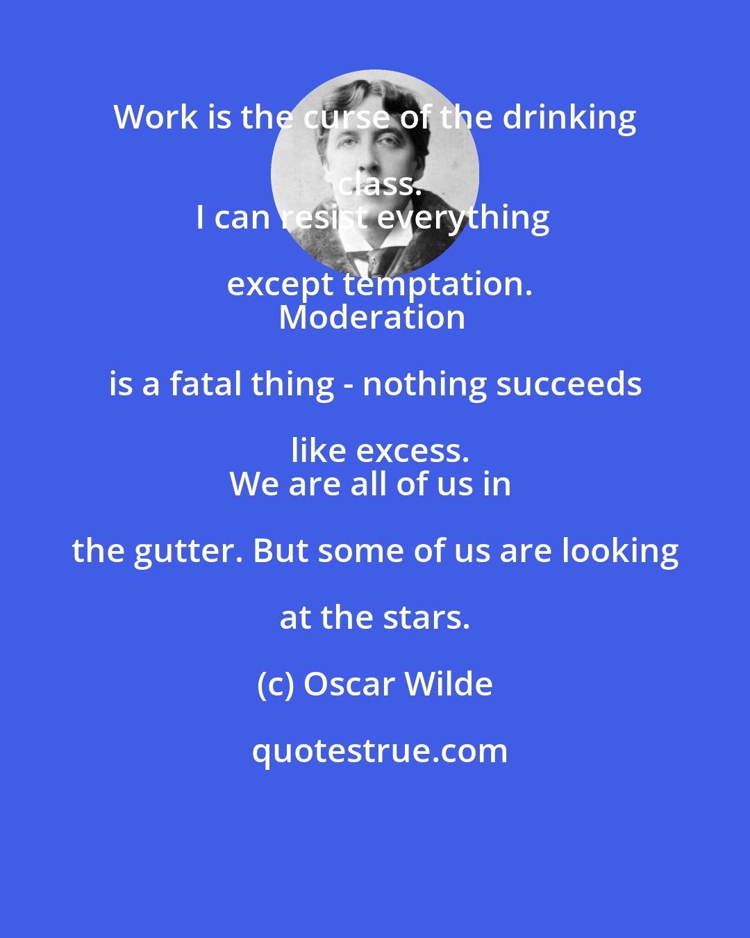 Oscar Wilde: Work is the curse of the drinking class.
I can resist everything except temptation.
Moderation is a fatal thing - nothing succeeds like excess.
We are all of us in the gutter. But some of us are looking at the stars.