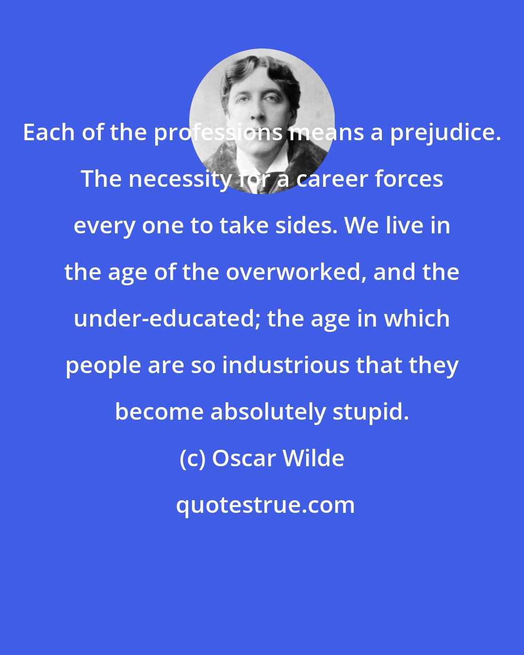 Oscar Wilde: Each of the professions means a prejudice. The necessity for a career forces every one to take sides. We live in the age of the overworked, and the under-educated; the age in which people are so industrious that they become absolutely stupid.