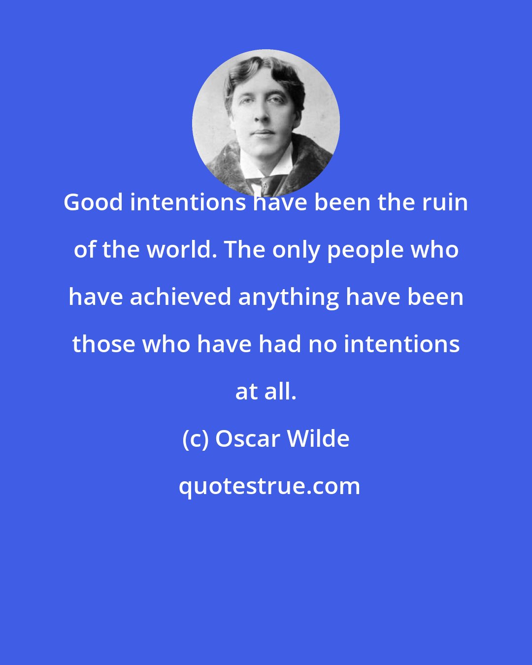 Oscar Wilde: Good intentions have been the ruin of the world. The only people who have achieved anything have been those who have had no intentions at all.