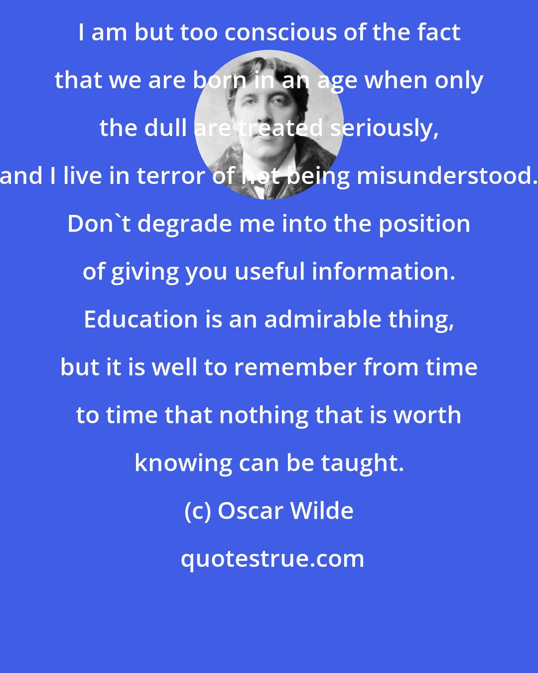Oscar Wilde: I am but too conscious of the fact that we are born in an age when only the dull are treated seriously, and I live in terror of not being misunderstood. Don't degrade me into the position of giving you useful information. Education is an admirable thing, but it is well to remember from time to time that nothing that is worth knowing can be taught.