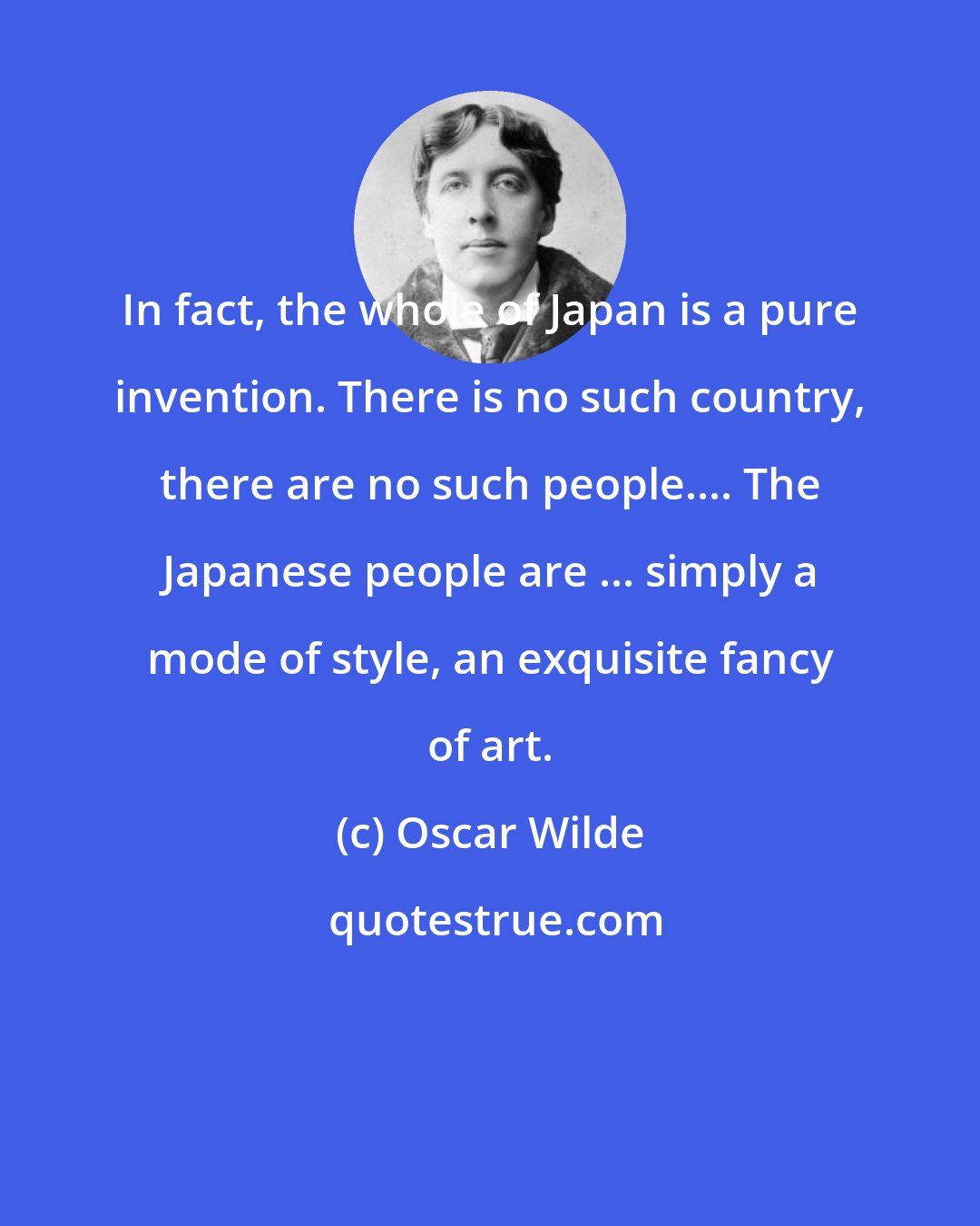 Oscar Wilde: In fact, the whole of Japan is a pure invention. There is no such country, there are no such people.... The Japanese people are ... simply a mode of style, an exquisite fancy of art.