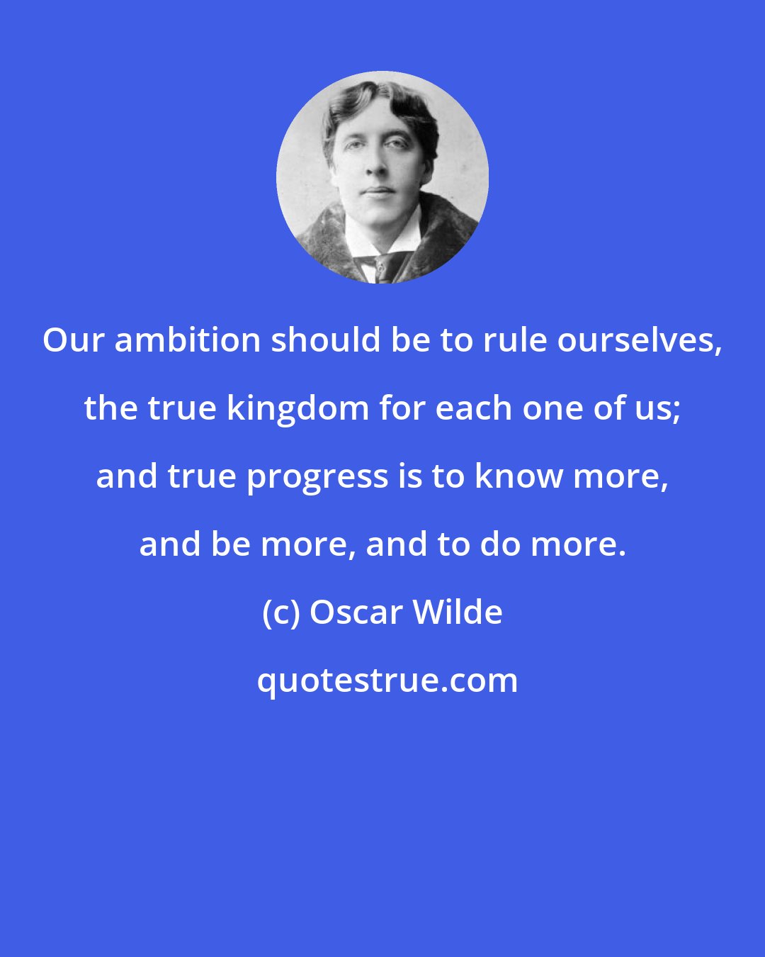 Oscar Wilde: Our ambition should be to rule ourselves, the true kingdom for each one of us; and true progress is to know more, and be more, and to do more.