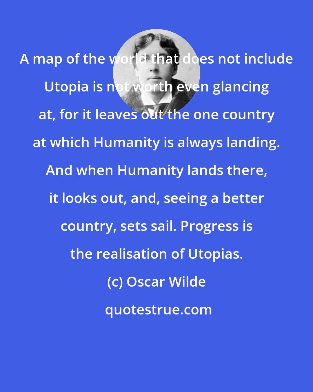 Oscar Wilde: A map of the world that does not include Utopia is not worth even glancing at, for it leaves out the one country at which Humanity is always landing. And when Humanity lands there, it looks out, and, seeing a better country, sets sail. Progress is the realisation of Utopias.